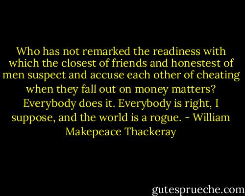 Who has not remarked the readiness with which the closest of friends and honestest of men suspect and accuse each other of cheating when they fall out on money matters? Everybody does it. Everybody is right, I suppose, and the world is a rogue. - William Makepeace Thackeray