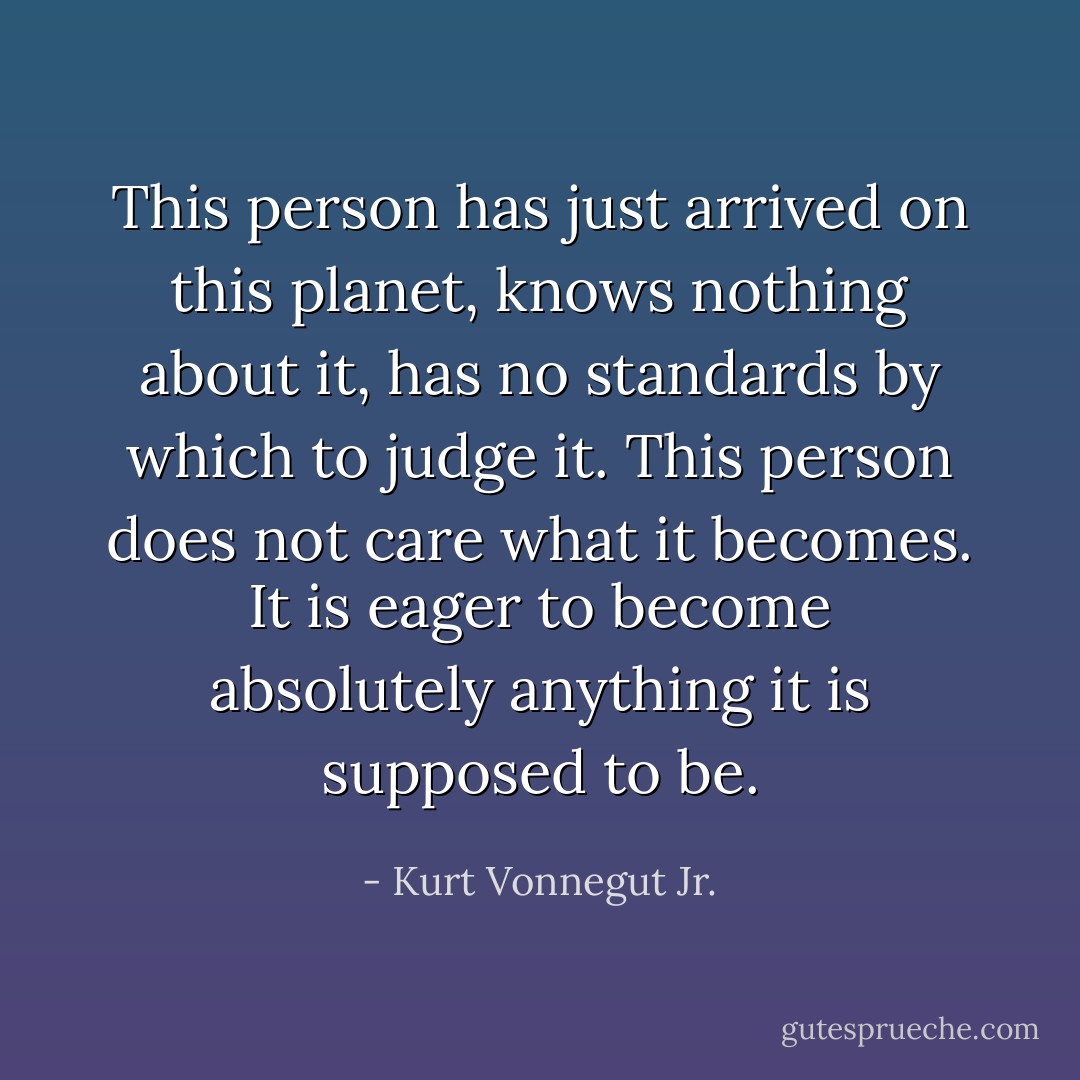 This person has just arrived on this planet, knows nothing about it, has no standards by which to judge it. This person does not care what it becomes. It is eager to become absolutely anything it is supposed to be. - Kurt Vonnegut Jr.