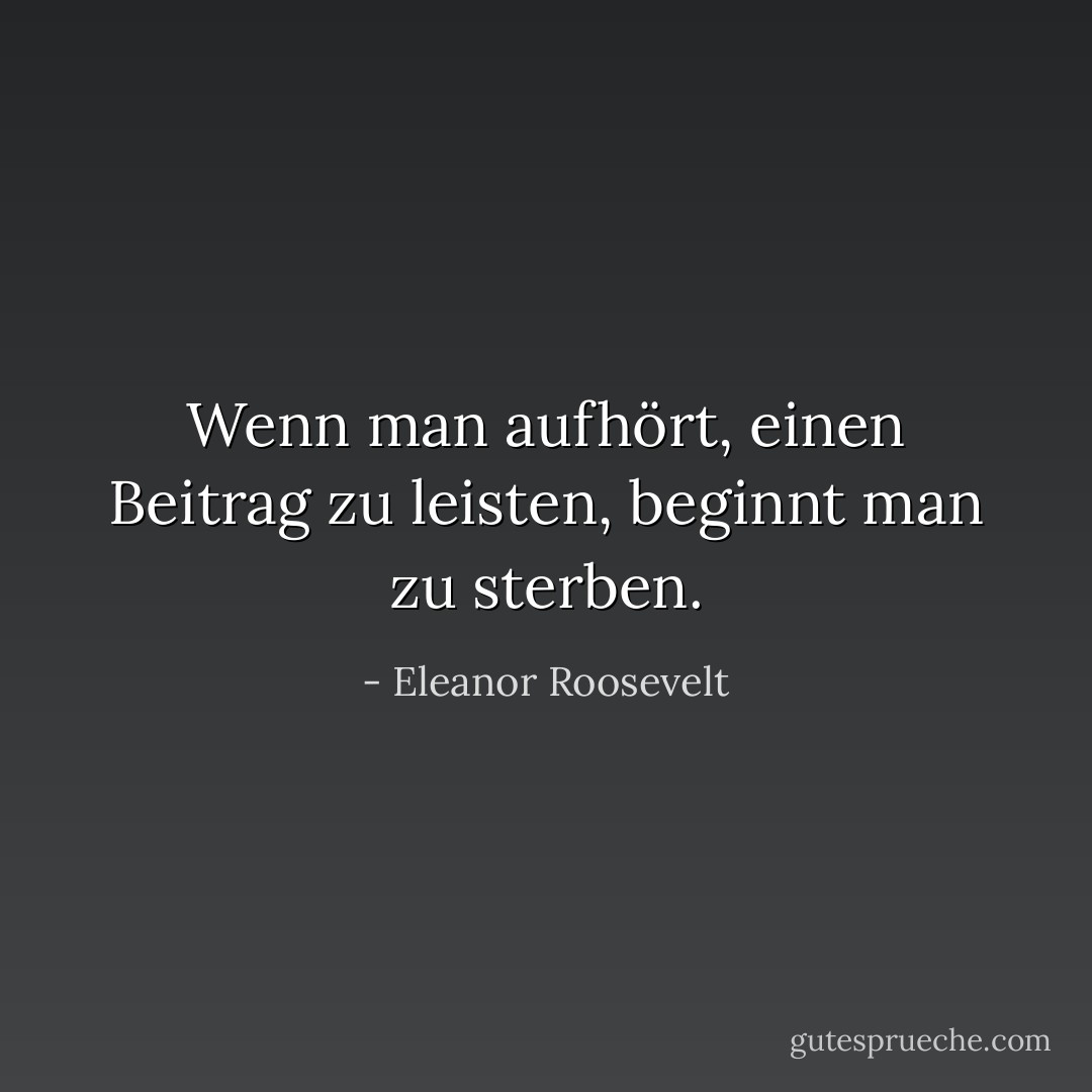 Wenn man aufhört, einen Beitrag zu leisten, beginnt man zu sterben. - Eleanor Roosevelt<