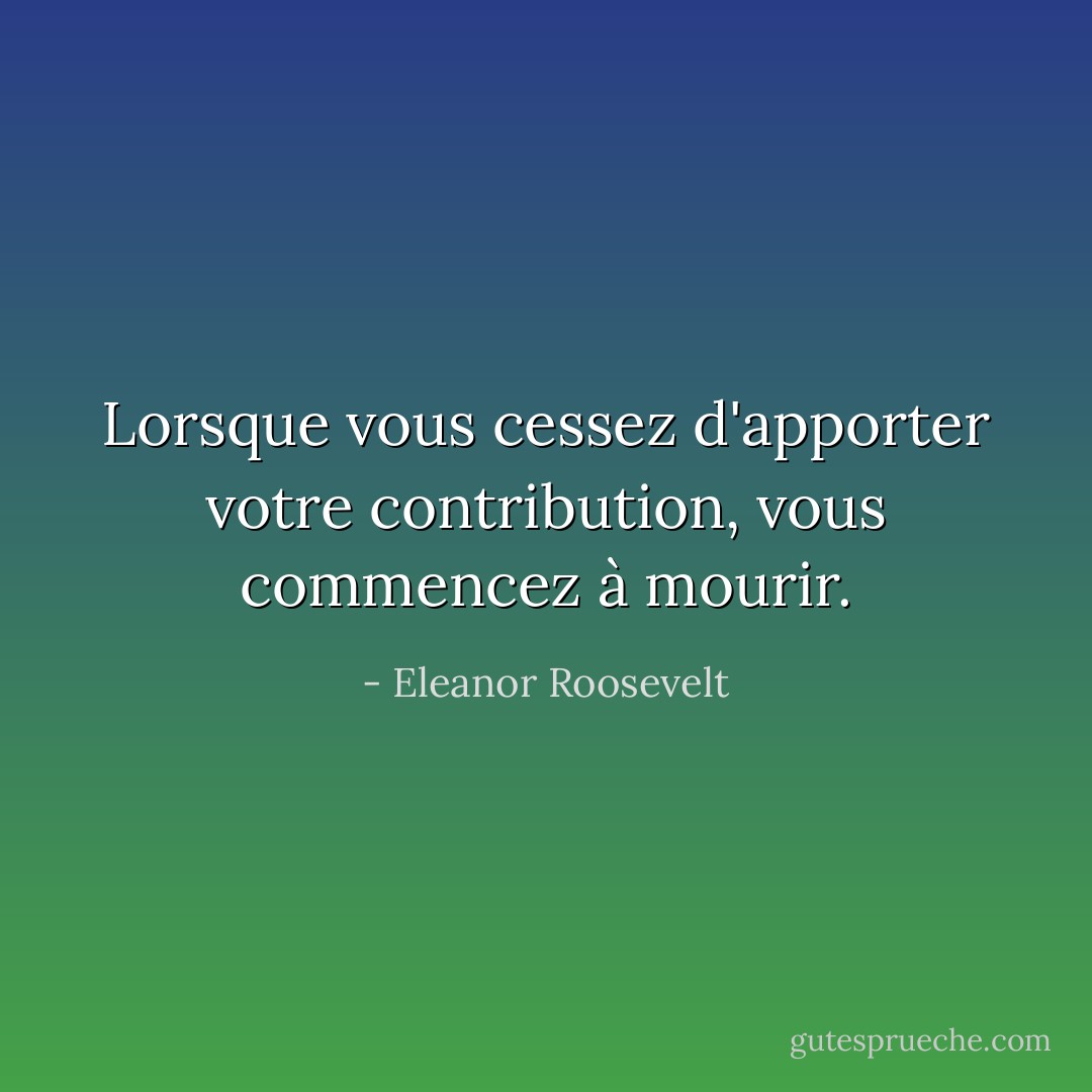 Lorsque vous cessez d'apporter votre contribution, vous commencez à mourir. - Eleanor Roosevelt