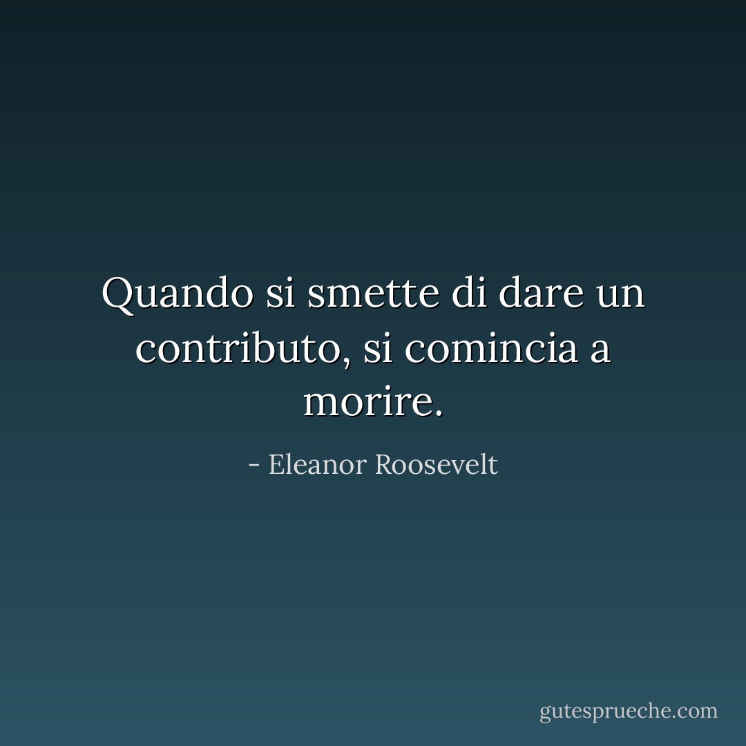 Quando si smette di dare un contributo, si comincia a morire. - Eleanor Roosevelt