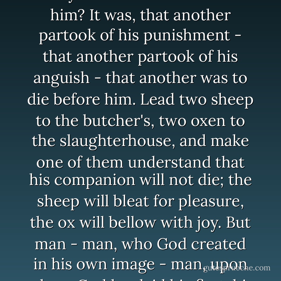 Look, look,' cried the count, seizing the young man's hands - "look, for on my soul it is curious. Here is a man who had resigned himself to his fate, who was going to the scaffold to die - like a coward, it is true, but he was about to die without resistance. Do you know what gave him strength? - do you know what consoled him? It was, that another partook of his punishment - that another partook of his anguish - that another was to die before him. Lead two sheep to the butcher's, two oxen to the slaughterhouse, and make one of them understand that his companion will not die; the sheep will bleat for pleasure, the ox will bellow with joy. But man - man, who God created in his own image - man, upon whom God has laid his first, his sole commandment, to love his neighbour - man, to whom God has given a voice to express his thoughts - what is his first cry when he hears his fellowman is saved? A blasphemy. Honour to man, this masterpiece of nature, this king of the creation! - Alexandre Dumas