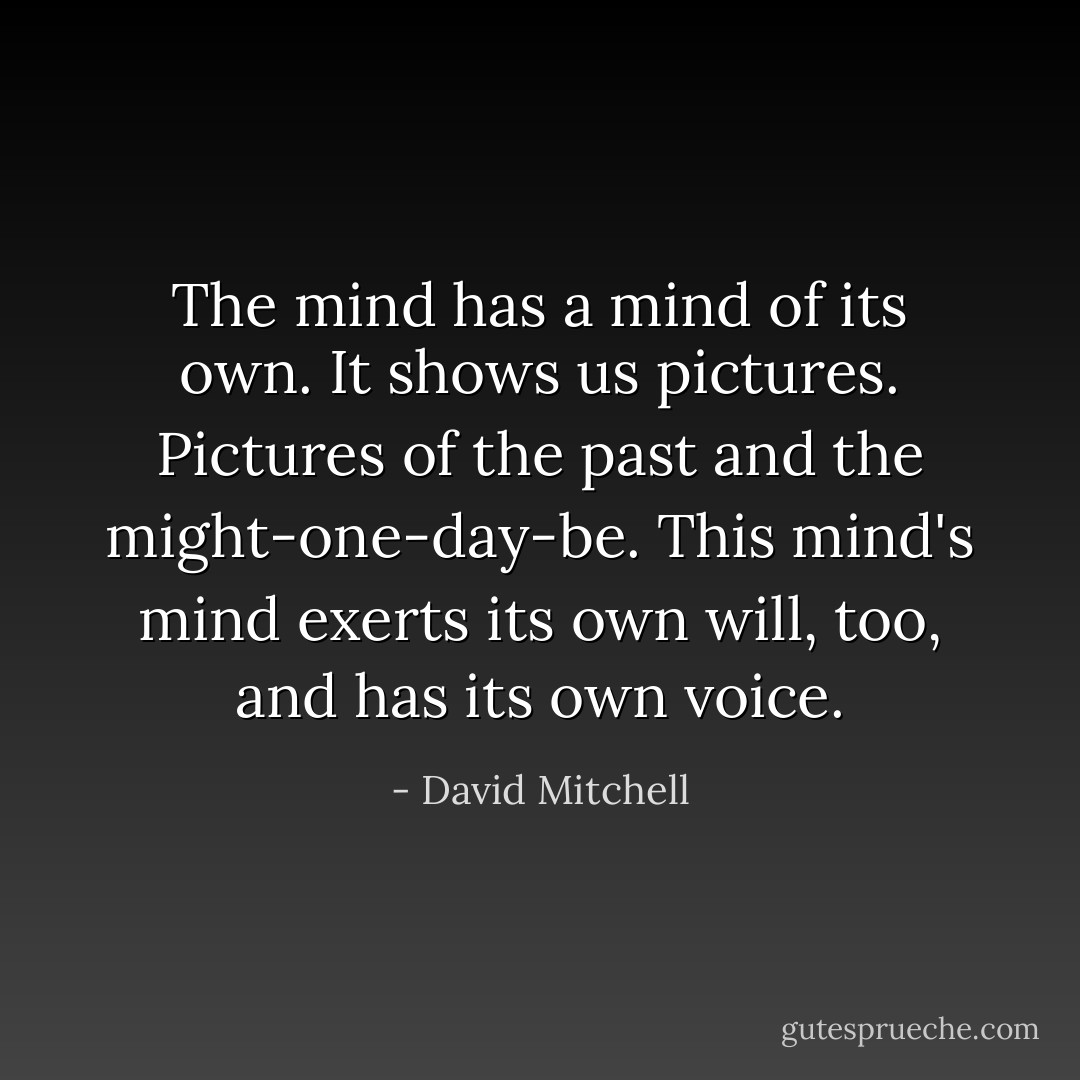 The mind has a mind of its own. It shows us pictures. Pictures of the past and the might-one-day-be. This mind's mind exerts its own will, too, and has its own voice. - David Mitchell