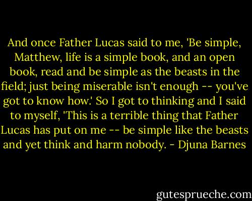 And once Father Lucas said to me, 'Be simple, Matthew, life is a simple book, and an open book, read and be simple as the beasts in the field; just being miserable isn't enough -- you've got to know how.' So I got to thinking and I said to myself, 'This is a terrible thing that Father Lucas has put on me -- be simple like the beasts and yet think and harm nobody. - Djuna Barnes