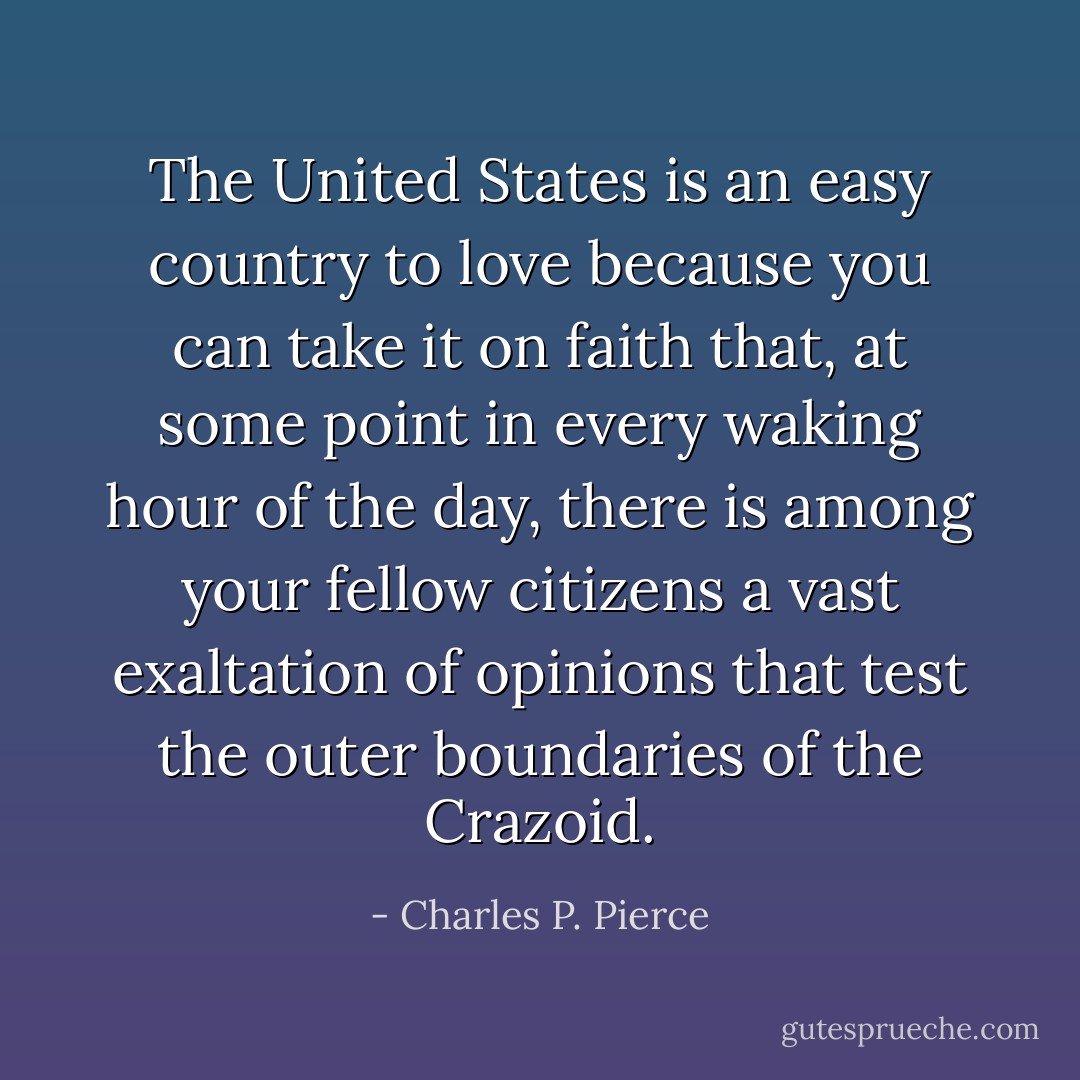 The United States is an easy country to love because you can take it on faith that, at some point in every waking hour of the day, there is among your fellow citizens a vast exaltation of opinions that test the outer boundaries of the Crazoid. - Charles P. Pierce