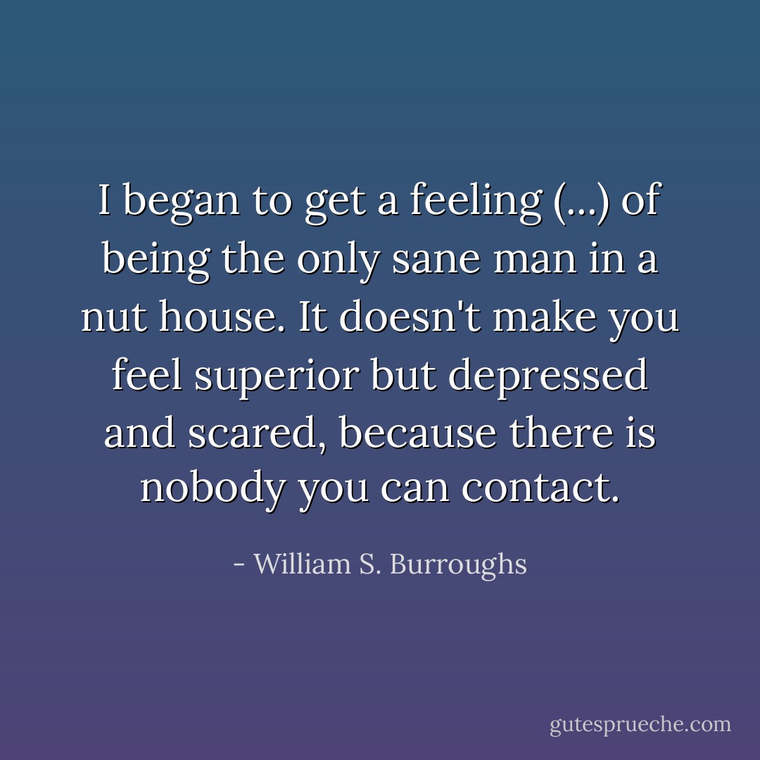 I began to get a feeling (...) of being the only sane man in a nut house. It doesn't make you feel superior but depressed and scared, because there is nobody you can contact. - William S. Burroughs