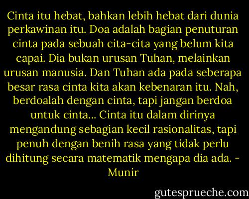 Cinta itu hebat, bahkan lebih hebat dari dunia perkawinan itu. Doa adalah bagian penuturan cinta pada sebuah cita-cita yang belum kita capai. Dia bukan urusan Tuhan, melainkan urusan manusia. Dan Tuhan ada pada seberapa besar rasa cinta kita akan kebenaran itu. Nah, berdoalah dengan cinta, tapi jangan berdoa untuk cinta... Cinta itu dalam dirinya mengandung sebagian kecil rasionalitas, tapi penuh dengan benih rasa yang tidak perlu dihitung secara matematik mengapa dia ada. - Munir