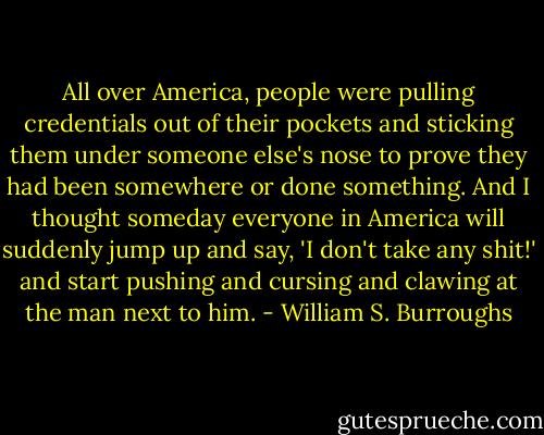All over America, people were pulling credentials out of their pockets and sticking them under someone else's nose to prove they had been somewhere or done something. And I thought someday everyone in America will suddenly jump up and say, 'I don't take any shit!' and start pushing and cursing and clawing at the man next to him. - William S. Burroughs