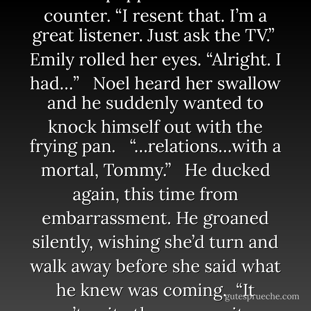 Noel ducked to the lower cabinets – a percussion of pots and pans clanged into each other. <br /><br />“Are you intentionally trying not to listen to me?”<br /><br />His head popped above the counter. “I resent that. I’m a great listener. Just ask the TV.”<br /><br />Emily rolled her eyes. “Alright. I had…” <br /><br />Noel heard her swallow and he suddenly wanted to knock himself out with the frying pan. <br /><br />“…relations…with a mortal, Tommy.” <br /><br />He ducked again, this time from embarrassment. He groaned silently, wishing she’d turn and walk away before she said what he knew was coming.<br /><br />“It wasn’t quite the same as it was when I was human. It didn’t—”<br /><br />“Please you, yeah I got it,” he blurted. “Please, for the love of God, stop. - Devon Ashley