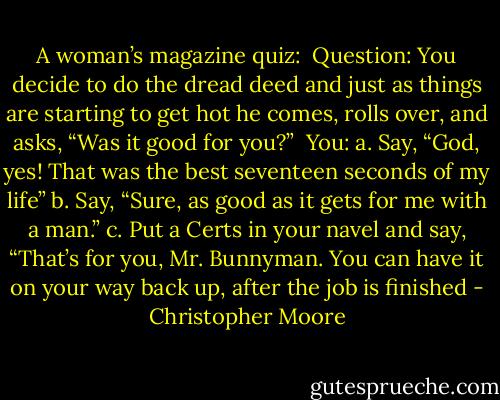 A woman’s magazine quiz:<br /><br />Question: You decide to do the dread deed and just as things are starting to get hot he comes, rolls over, and asks, “Was it good for you?”<br /><br />You:<br />a. Say, “God, yes! That was the best seventeen seconds of my life”<br />b. Say, “Sure, as good as it gets for me with a man.”<br />c. Put a Certs in your navel and say, “That’s for you, Mr. Bunnyman. You can have it on your way back up, after the job is finished - Christopher Moore
