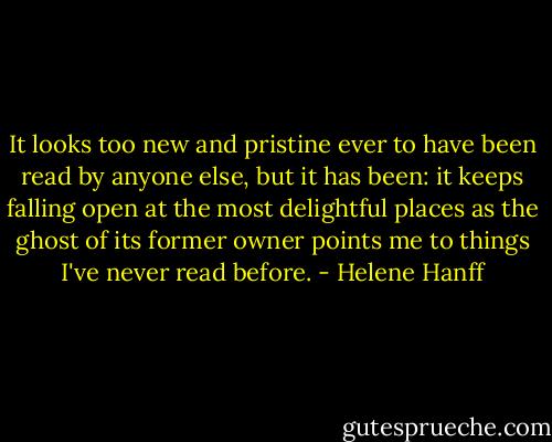 It looks too new and pristine ever to have been read by anyone else, but it has been: it keeps falling open at the most delightful places as the ghost of its former owner points me to things I've never read before. - Helene Hanff