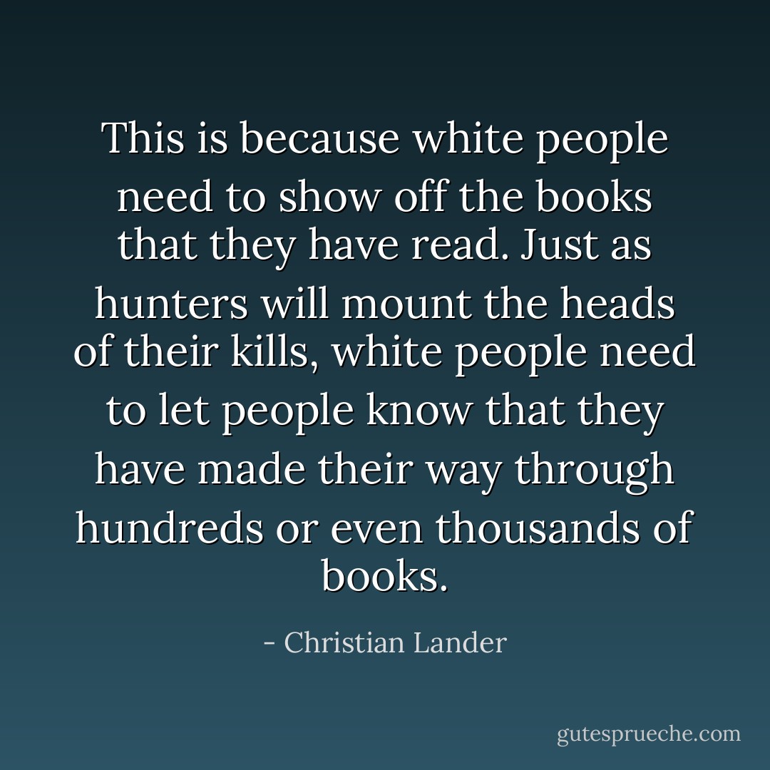 This is because white people need to show off the books that they have read. Just as hunters will mount the heads of their kills, white people need to let people know that they have made their way through hundreds or even thousands of books. - Christian Lander