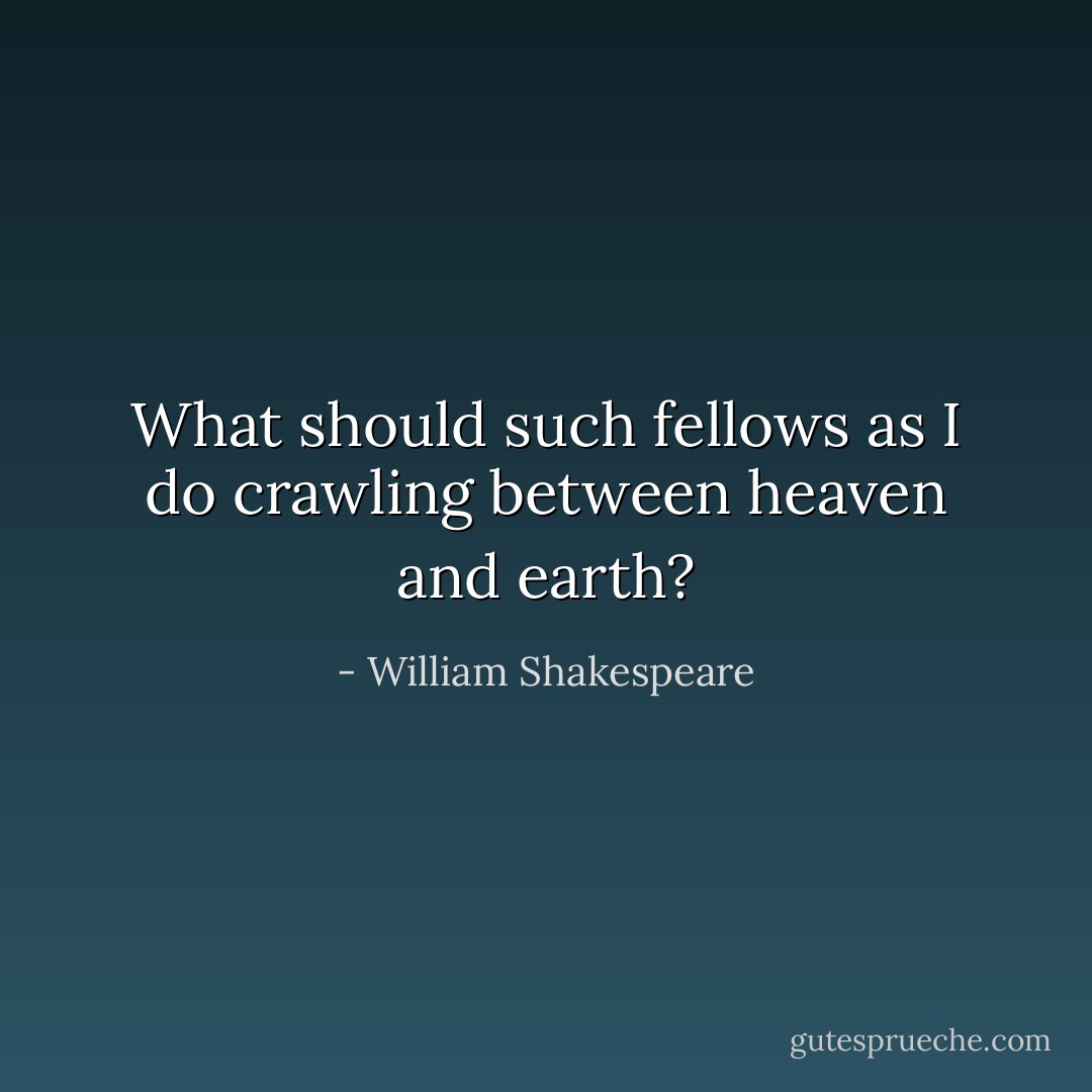 What should such fellows as I do crawling between heaven and earth? - William Shakespeare