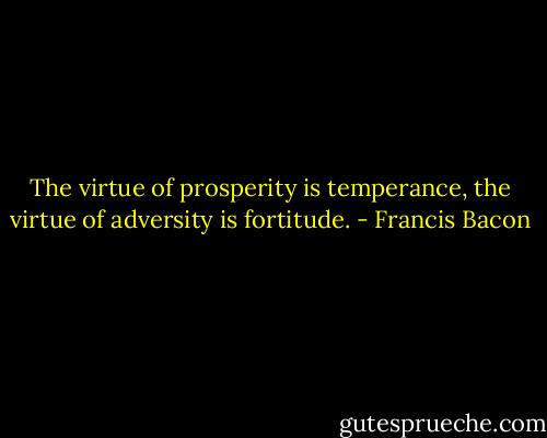The virtue of prosperity is temperance, the virtue of adversity is fortitude. - Francis Bacon
