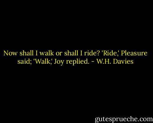 Now shall I walk or shall I ride?<br />'Ride,' Pleasure said;<br />'Walk,' Joy replied. - W.H. Davies