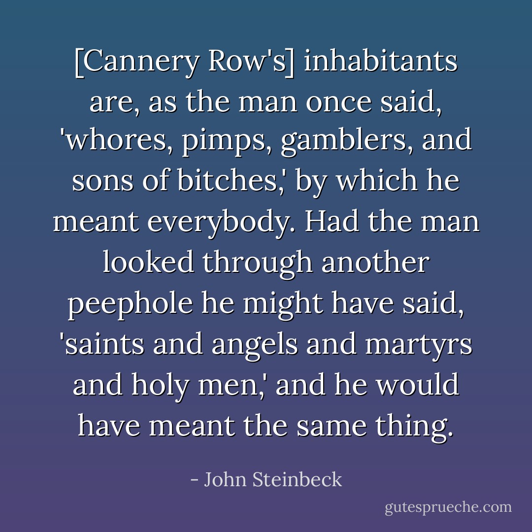 [Cannery Row's] inhabitants are, as the man once said, 'whores, pimps, gamblers, and sons of bitches,' by which he meant everybody. Had the man looked through another peephole he might have said, 'saints and angels and martyrs and holy men,' and he would have meant the same thing. - John Steinbeck