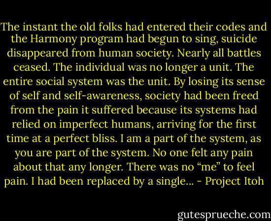 The instant the old folks had entered their codes and the Harmony program had begun to sing, suicide disappeared from human society. Nearly all battles ceased. The individual was no longer a unit. The entire social system was the unit. By losing its sense of self and self-awareness, society had been freed from the pain it suffered because its systems had relied on imperfect humans, arriving for the first time at a perfect bliss. I am a part of the system, as you are part of the system. No one felt any pain about that any longer. There was no “me” to feel pain. I had been replaced by a single... - Project Itoh