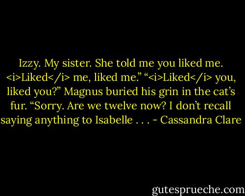 Izzy. My sister. She told me you liked me. <i>Liked</i> me, liked me.”<br />“<i>Liked</i> you, liked you?” Magnus buried his grin in the cat’s fur. “Sorry. Are we twelve now? I don’t recall saying anything to Isabelle . . . - Cassandra Clare