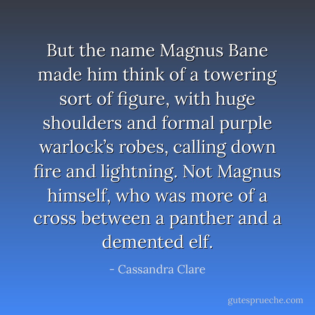 But the name Magnus Bane made him think of a towering sort of figure, with huge shoulders and formal purple warlock’s robes, calling down fire and lightning. Not Magnus himself, who was more of a cross between a panther and a demented elf. - Cassandra Clare