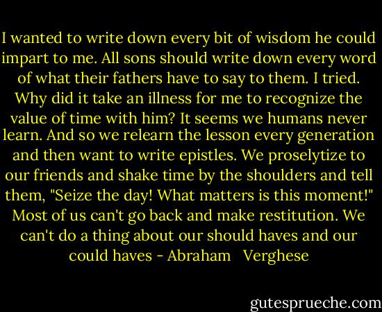 I wanted to write down every bit of wisdom he could impart to me. All sons should write down every word of what their fathers have to say to them. I tried. Why did it take an illness for me to recognize the value of time with him? It seems we humans never learn. And so we relearn the lesson every generation and then want to write epistles. We proselytize to our friends and shake time by the shoulders and tell them, "Seize the day! What matters is this moment!" Most of us can't go back and make restitution. We can't do a thing about our should haves and our could haves - Abraham   Verghese