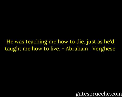 He was teaching me how to die, just as he'd taught me how to live. - Abraham   Verghese