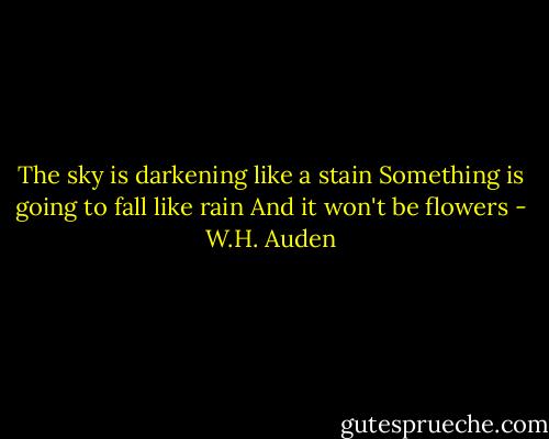 The sky is darkening like a stain<br />Something is going to fall like rain<br />And it won't be flowers - W.H. Auden