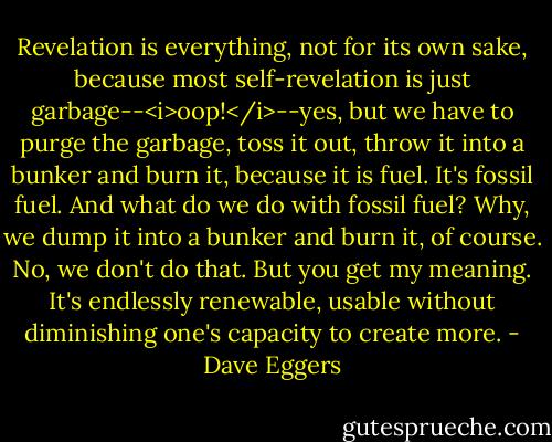 Revelation is everything, not for its own sake, because most self-revelation is just garbage--<i>oop!</i>--yes, but we have to purge the garbage, toss it out, throw it into a bunker and burn it, because it is fuel. It's fossil fuel. And what do we do with fossil fuel? Why, we dump it into a bunker and burn it, of course. No, we don't do that. But you get my meaning. It's endlessly renewable, usable without diminishing one's capacity to create more. - Dave Eggers
