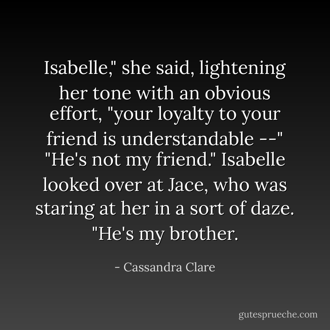 Isabelle," she said, lightening her tone with an obvious effort, "your loyalty to your friend is understandable --"<br />"He's not my friend." Isabelle looked over at Jace, who was staring at her in a sort of daze. "He's my brother. - Cassandra Clare
