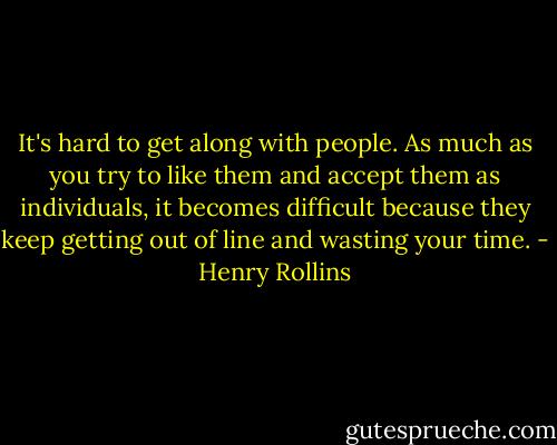 It's hard to get along with people. As much as you try to like them and accept them as individuals, it becomes difficult because they keep getting out of line and wasting your time. - Henry Rollins