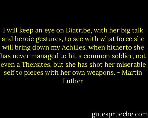 I will keep an eye on Diatribe, with her big talk and heroic gestures, to see with what force she will bring down my Achilles, when hitherto she has never managed to hit a common soldier, not even a Thersites, but she has shot her miserable self to pieces with her own weapons. - Martin Luther