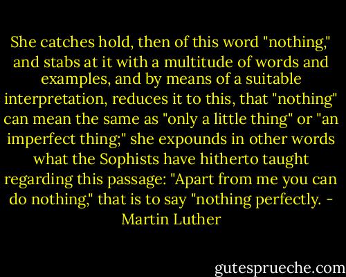 She catches hold, then of this word "nothing," and stabs at it with a multitude of words and examples, and by means of a suitable interpretation, reduces it to this, that "nothing" can mean the same as "only a little thing" or "an imperfect thing;" she expounds in other words what the Sophists have hitherto taught regarding this passage: "Apart from me you can do nothing," that is to say "nothing perfectly. - Martin Luther