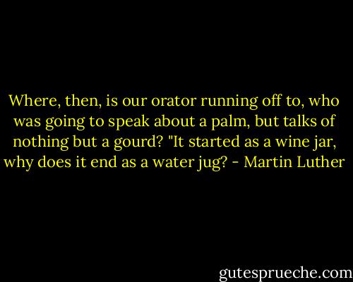 Where, then, is our orator running off to, who was going to speak about a palm, but talks of nothing but a gourd? "It started as a wine jar, why does it end as a water jug? - Martin Luther
