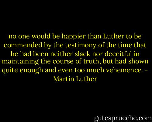 no one would be happier than Luther to be commended by the testimony of the time that he had been neither slack nor deceitful in maintaining the course of truth, but had shown quite enough and even too much vehemence. - Martin Luther