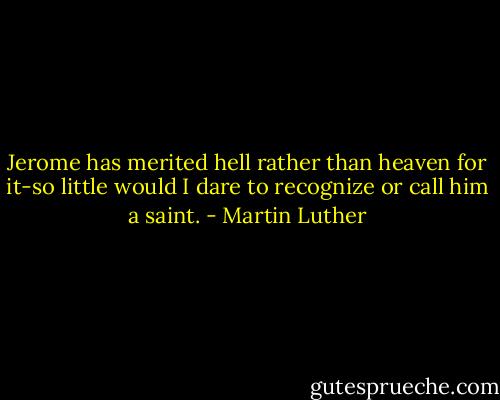 Jerome has merited hell rather than heaven for it-so little would I dare to recognize or call him a saint. - Martin Luther
