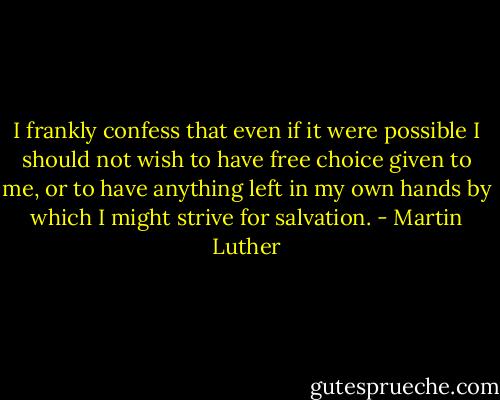 I frankly confess that even if it were possible I should not wish to have free choice given to me, or to have anything left in my own hands by which I might strive for salvation. - Martin Luther