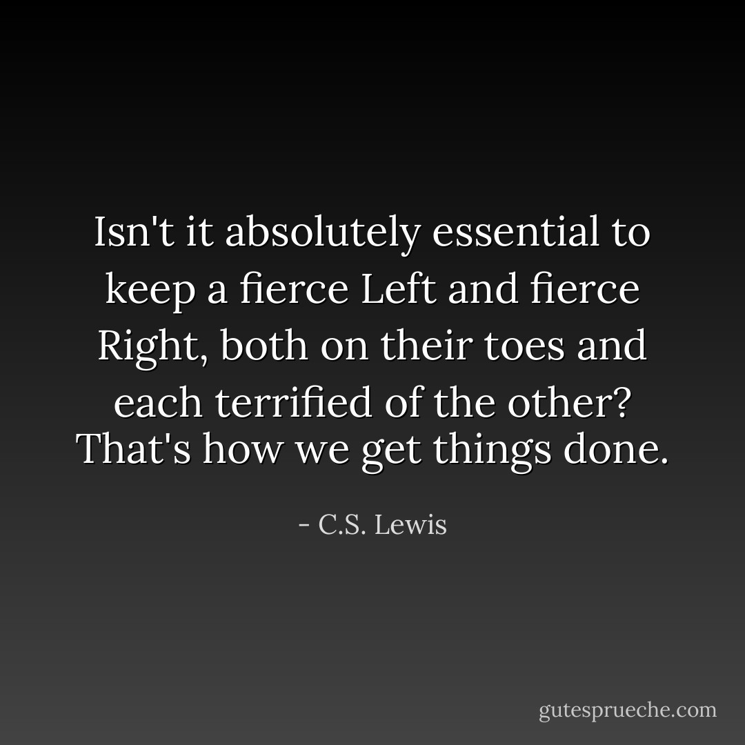 Isn't it absolutely essential to keep a fierce Left and fierce Right, both on their toes and each terrified of the other? That's how we get things done. - C.S. Lewis