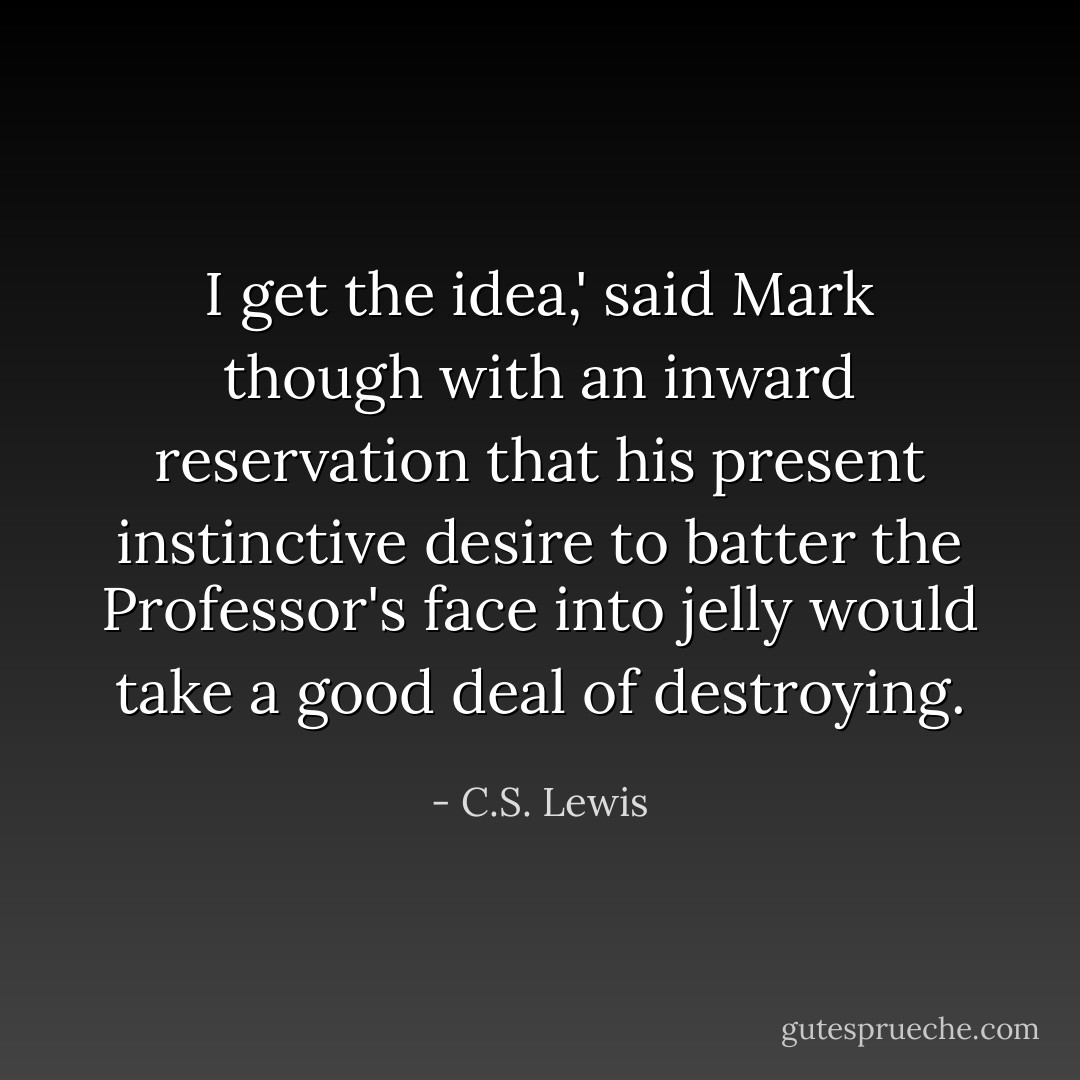 I get the idea,' said Mark though with an inward reservation that his present instinctive desire to batter the Professor's face into jelly would take a good deal of destroying. - C.S. Lewis