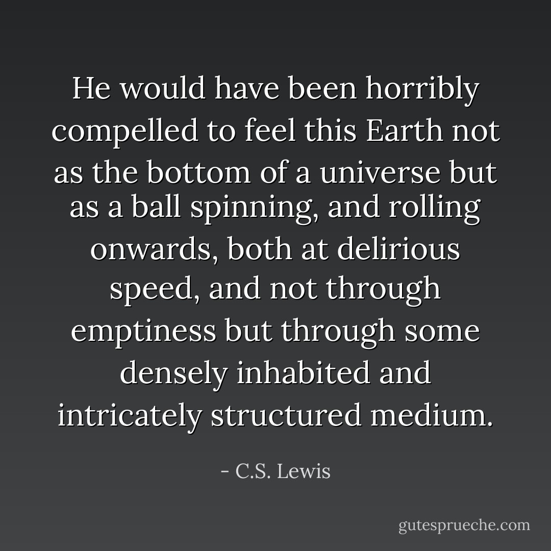 He would have been horribly compelled to feel this Earth not as the bottom of a universe but as a ball spinning, and rolling onwards, both at delirious speed, and not through emptiness but through some densely inhabited and intricately structured medium. - C.S. Lewis