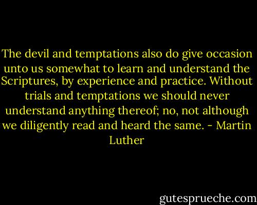 The devil and temptations also do give occasion unto us somewhat to learn and understand the Scriptures, by experience and practice. Without trials and temptations we should never understand anything thereof; no, not although we diligently read and heard the same. - Martin Luther