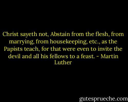 Christ sayeth not, Abstain from the flesh, from marrying, from housekeeping, etc., as the Papists teach, for that were even to invite the devil and all his fellows to a feast. - Martin Luther
