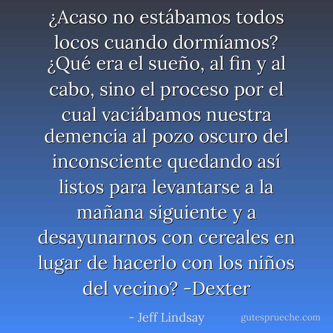 ¿Acaso no estábamos todos locos cuando dormíamos? ¿Qué era el sueño, al fin y al cabo, sino el proceso por el cual vaciábamos nuestra demencia al pozo oscuro del inconsciente quedando así listos para levantarse a la mañana siguiente y a desayunarnos con cereales en lugar de hacerlo con los niños del vecino? -Dexter - Jeff Lindsay