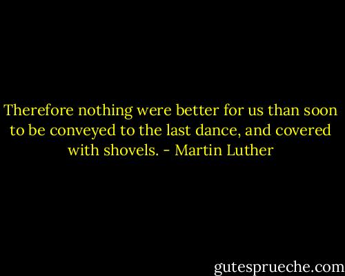 Therefore nothing were better for us than soon to be conveyed to the last dance, and covered with shovels. - Martin Luther