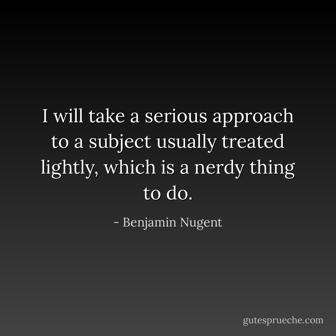 I will take a serious approach to a subject usually treated lightly, which is a nerdy thing to do. - Benjamin Nugent