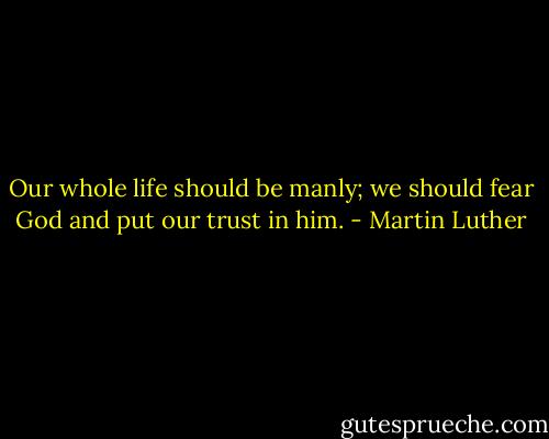 Our whole life should be manly; we should fear God and put our trust in him. - Martin Luther