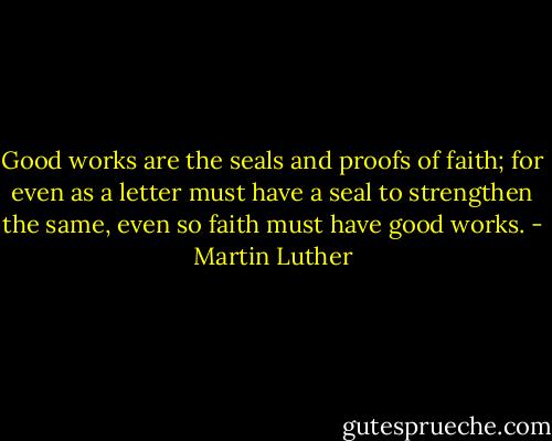 Good works are the seals and proofs of faith; for even as a letter must have a seal to strengthen the same, even so faith must have good works. - Martin Luther