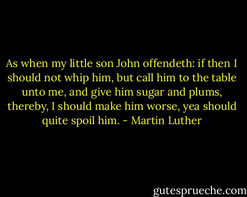 As when my little son John offendeth: if then I should not whip him, but call him to the table unto me, and give him sugar and plums, thereby, I should make him worse, yea should quite spoil him. - Martin Luther