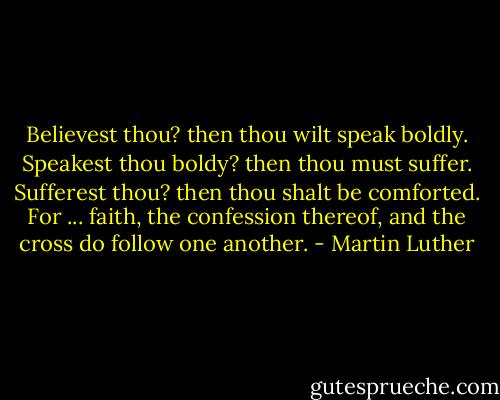 Believest thou? then thou wilt speak boldly. Speakest thou boldy? then thou must suffer. Sufferest thou? then thou shalt be comforted. For ... faith, the confession thereof, and the cross do follow one another. - Martin Luther
