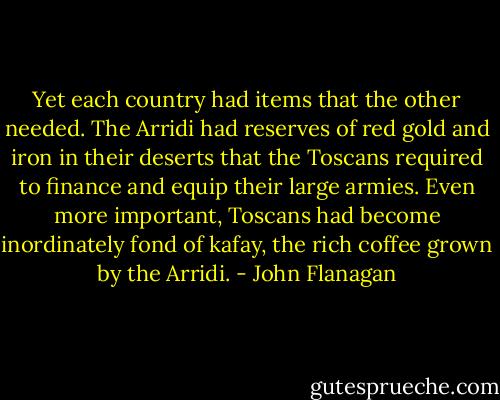 Yet each country had items that the other needed. The Arridi had reserves of red gold and iron in their deserts that the Toscans required to finance and equip their large armies. Even more important, Toscans had become inordinately fond of kafay, the rich coffee grown by the Arridi. - John Flanagan