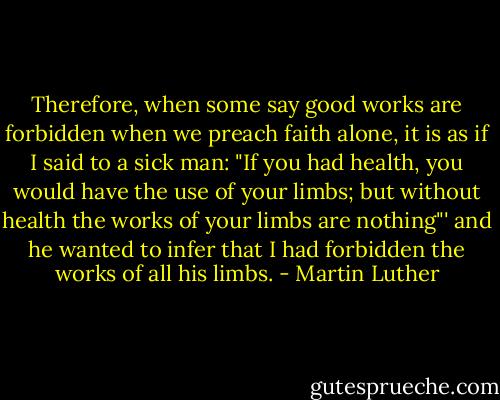 Therefore, when some say good works are forbidden when we preach faith alone, it is as if I said to a sick man: "If you had health, you would have the use of your limbs; but without health the works of your limbs are nothing"' and he wanted to infer that I had forbidden the works of all his limbs. - Martin Luther