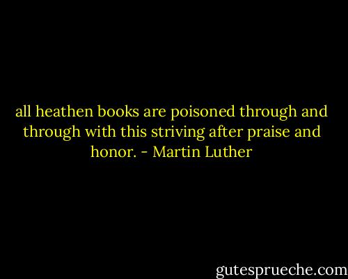 all heathen books are poisoned through and through with this striving after praise and honor. - Martin Luther